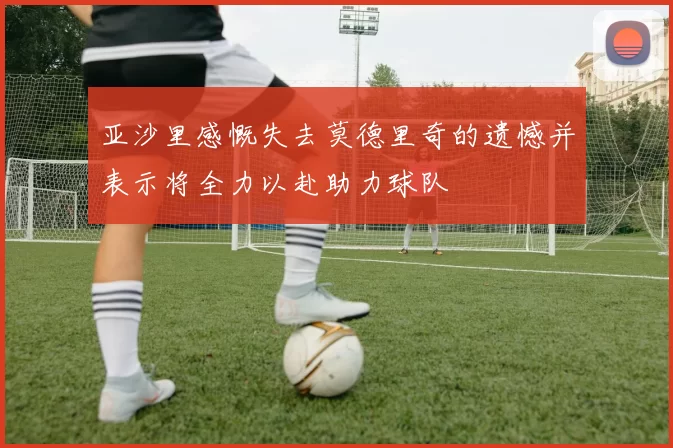 亚沙里感慨失去莫德里奇的遗憾并表示将全力以赴助力球队