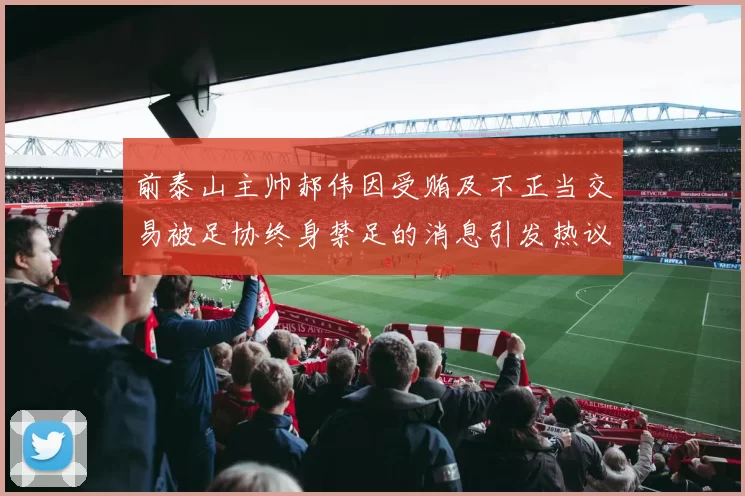 前泰山主帅郝伟因受贿及不正当交易被足协终身禁足的消息引发热议