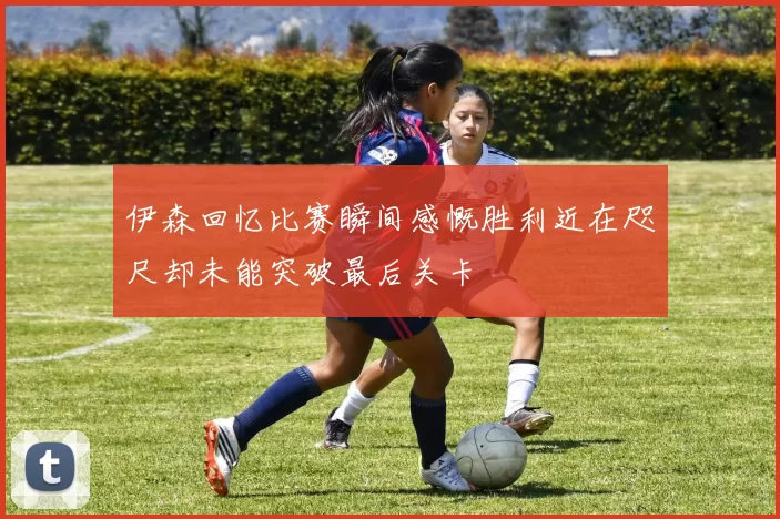 伊森回忆比赛瞬间感慨胜利近在咫尺却未能突破最后关卡