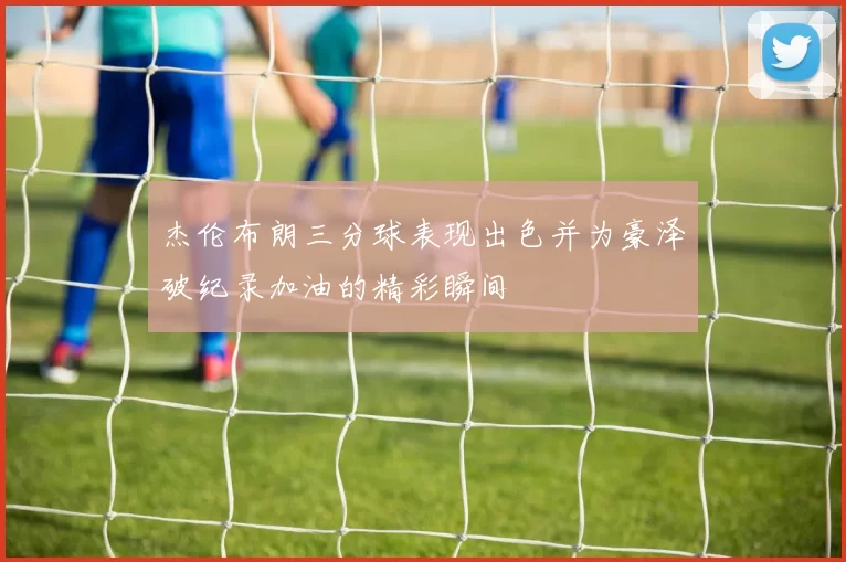 杰伦布朗三分球表现出色并为豪泽破纪录加油的精彩瞬间