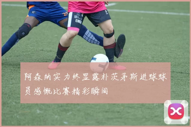 阿森纳实力终显露朴茨茅斯进球球员感慨比赛精彩瞬间
