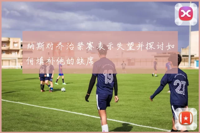 纳斯对乔治禁赛表示失望并探讨如何填补他的缺席