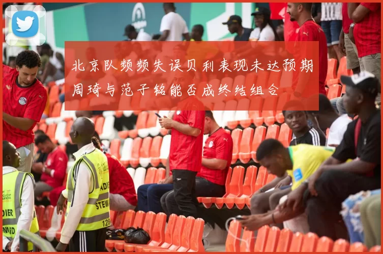 北京队频频失误贝利表现未达预期周琦与范子铭能否成终结组合